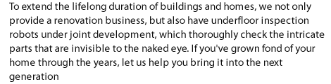 To extend the lifelong duration of buildings and homes, we not only provide a renovation business, but also have underfloor inspection robots under joint development, which thoroughly check the intricate parts that are invisible to the naked eye. If you've grown fond of your home through the years, let us help you bring it into the next generation.