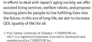 In efforts to deal with Japan's aging society, we offer assisted living services, welfare robots, and propose housing plans for people to live fulfilling lives into the future. In this era of long life, we aim to increase QOL (quality of life) for all.