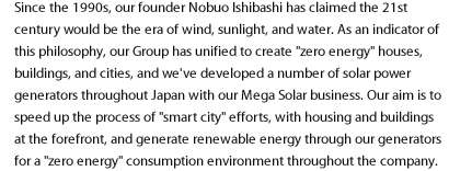 Since the 1990s, our founder Nobuo Ishibashi has claimed the 21st century would be the era of wind, sunlight, and water. As an indicator of this philosophy, our Group has unified to create "zero energy" houses, buildings, and cities, and we've developed a number of solar power generators throughout Japan with our Mega Solar business. Our aim is to speed up the process of "smart city" efforts, with housing and buildings at the forefront, and generate renewable energy through our generators for a "zero energy" consumption environment throughout the company.