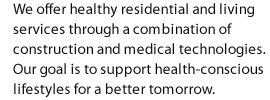 We offer healthy residential and living services through a combination of construction and medical technologies. Our goal is to support health-conscious lifestyles for a better tomorrow.