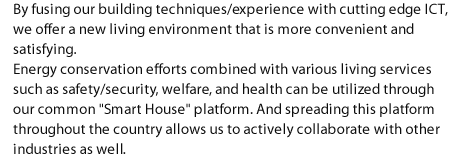 By fusing our building techniques/experience with cutting edge ICT, we offer a new living environment that is more convenient and satisfying. Energy conservation efforts combined with various living services such as safety/security, welfare, and health can be utilized through our common "Smart House" platform. And spreading this platform throughout the country allows us to actively collaborate with other industries as well.
