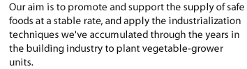 Our aim is to promote and support the supply of safe foods at a stable rate, and apply the industrialization techniques we've accumulated through the years in the building industry to plant vegetable-grower units.