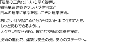 「建築の工業化」にいち早く着手し、鋼管構造建築やプレハブ住宅など日本の建築に革命を起してきた建築技術。あした、何が起こるか分からない日本に住むことを、もっと安心できるように。人々を災害から守る、確かな技術の建築を提供。技術の進化で、建築は安全の先、安心のステージへ。