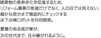 建築物の長寿命化を促進するため、リフォーム事業の推進だけでなく、人の目では見えない、細かな部分まで徹底的にチェックする床下点検ロボットを共同開発。愛着のある我が家が、次の世代まで、住み継がれるように。