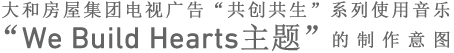 大和房屋集团电视广告“共创共生”系列使用音乐
“We Build Hearts主题”的制作意图