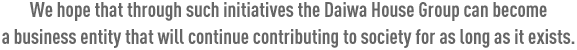 We hope that through such initiatives the Daiwa House Group can become a business entity that will continue contributing to society for as long as it exists.