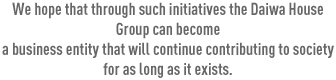 We hope that through such initiatives the Daiwa House Group can become a business entity that will continue contributing to society for as long as it exists.