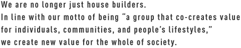 We are no longer just house builders. In line with our motto of being “a group that co-creates value for individuals, communities, and people’s lifestyles,” we create new value for the whole of society.