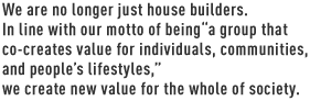 We are no longer just house builders. In line with our motto of being “a group that co-creates value for individuals, communities, and people’s lifestyles,” we create new value for the whole of society.