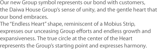 Our new Group symbol represents our bond with customers, the Daiwa House Group’s sense of unity, and the gentle heart that our bond embraces. The “Endless Heart” shape, reminiscent of a Mobius Strip, expresses our unceasing Group efforts and endless growth and expansiveness. The true circle at the center of the Heart represents the Group’s starting point and expresses harmony.
