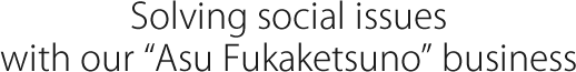 Solving social issues with our 'Asu Fukaketsuno' business