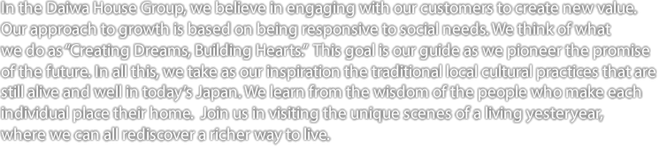 In the Daiwa House Group, we believe in engaging with our customers to create new value. Our approach to growth is based on being responsive to social needs. We think of what we do as “Creating Dreams, Building Hearts.” This goal is our guide as we pioneer the promise of the future. In all this, we take as our inspiration the traditional local cultural practices that are still alive and well in today’s Japan. We learn from the wisdom of the people who make each individual place their home. Join us in visiting the unique scenes of a living yesteryear, where we can all rediscover a richer way to live.