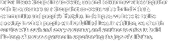 Daiwa House Group aims to create, use and bolster new values together with its customers
as as a Group that co-create value for individuals, communities and people's lifestyles. 
In doing so, we hope to realize a society in which people can live fulfilled lives. In addition, 
we cherish our ties with each and every customer, and continue to strive to build life-long 
of trust as a partner in experiencing the joys of a lifetime.