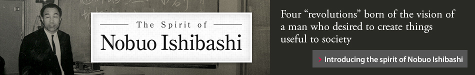 The Spirit of Nobuo Ishibashi Four "revolutions" born of the vision of a man who desired to create things useful to society Introducing the spirit of Nobuo Ishibashi