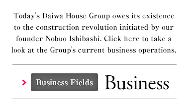 Today's Daiwa House Group owes its existence to the construction revolution initiated by our founder Nobuo Ishibashi. Click here to take a look at the Group's current business operations. Business Fields Business