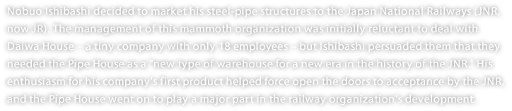 Nobuo Ishibashi decided to market his steel-pipe structures to the Japan National Railways (JNR, now JR). The management of this mammoth organization was initially reluctant to deal with Daiwa House – a tiny company with only 18 employees – but Ishibashi persuaded them that they needed the Pipe House as a "new type of warehouse for a new era in the history of the JNR." His enthusiasm for his company's first product helped force open the doors to acceptance by the JNR, and the Pipe House went on to play a major part in the railway organization's development. 
