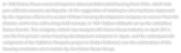 In 1960 Daiwa House received inquiries about prefabricated housing from Chile, which had just suffered a massive earthquake. At the suggestion of employees who had been impressed by the vigorous efforts of a certain Chilean housing development company to recover from the disaster, and in line with a long-held concept, in 1961 Nobuo Ishibashi set up the subsidiary Daiwa Danchi. This company (which was merged with Daiwa House Industry in April 2011.) was the first private-sector housing development enterprise in Japan, and the subsequent development of the Habikino Neopolis project in Osaka Prefecture was the culmination of the housing revolution set in motion by the Daiwa House Group. 
