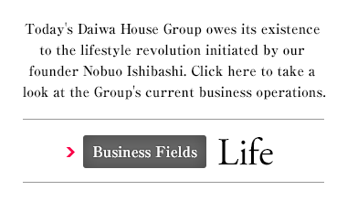 Today's Daiwa House Group owes its existence to the lifestyle revolution initiated by our founder Nobuo Ishibashi. Click here to take a look at the Group's current business operations. Business Fields Life