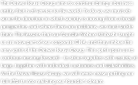 The Daiwa House Group aims to continue being a business entity that is of service to the world. To do so, we must observe the direction in which society is moving from a broad perspective, and where there are problems, we must tackle them. The lessons that our founder Nobuo Ishibashi taught us are now part of our corporate DNA, and they imbue the very spirit of the Daiwa House Group. This spirit spurs us to continue moving forward – to strive together with society at large, together with individual customers and stakeholders. At the Daiwa House Group, we will never cease putting our full efforts into realizing our founder's dream. 