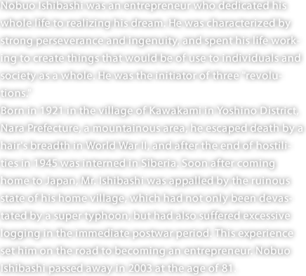 Nobuo Ishibashi was an entrepreneur who dedicated his whole life to realizing his dream. He was characterized by strong perseverance and ingenuity, and spent his life working to create things that would be of use to individuals and society as a whole. He was the initiator of three "revolutions." Born in 1921 in the village of Kawakami in Yoshino District, Nara Prefecture, a mountainous area, he escaped death by a hair's breadth in World War II, and after the end of hostilities in 1945 was interned in Siberia. Soon after coming home to Japan, Mr. Ishibashi was appalled by the ruinous state of his home village, which had not only been devastated by a super typhoon, but had also suffered excessive logging in the immediate postwar period. This experience set him on the road to becoming an entrepreneur. Nobuo Ishibashi passed away in 2003 at the age of 81. 