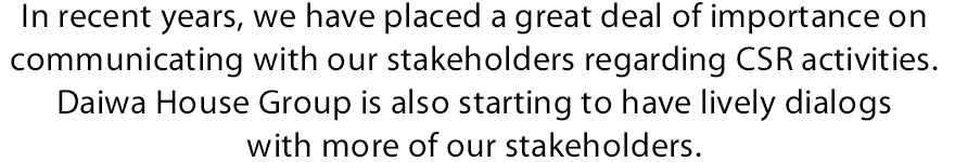 In recent years, we have placed a great deal of importance on communicating with our stakeholders regarding CSR activities. Daiwa House Group is also starting to have lively dialogs with more of our stakeholders.