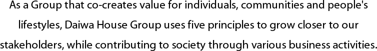 As a Group that co-creates value for individuals, communities and people's lifestyles, Daiwa House Group uses five principles to grow closer to our stakeholders, while contributing to society through various business activities.