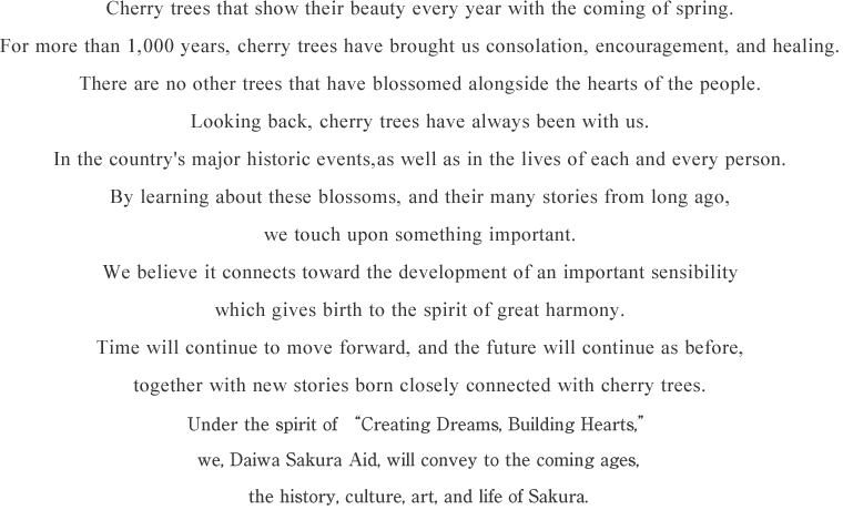 Cherry trees that show their beauty every year with the coming of spring. For more than 1,000 years, cherry trees have brought us consolation, encouragement, and healing. There are no other trees that have blossomed alongside the hearts of the people. Looking back, cherry trees have always been with us. In the country's major historic events, as well as in the lives of each and every person. By learning about these blossoms, and their many stories from long ago, we touch upon something important. We believe it connects toward the development of an important sensibility which gives birth to the spirit of great harmony. Time will continue to move forward, and the future will continue as before, together with new stories born closely connected with cherry trees. We at Daiwa Sakura Aid will work with the spirit of "creating dreams, building hearts." We will protect the cherry trees, as well as the history, culture, art, and lifestyles they endow, and pass these on to future generations.
