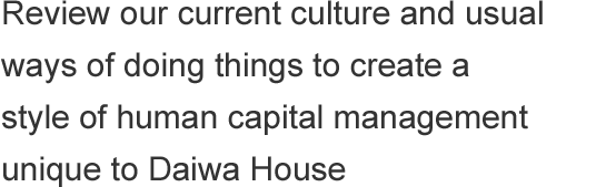 Review our current culture and usual ways of doing things to create a style of human capital management unique to Daiwa House